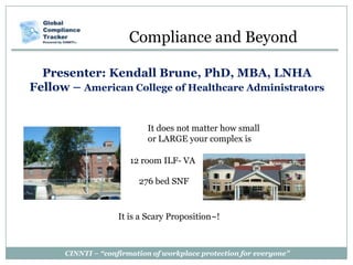 CINNTI – “confirmation of workplace protection for everyone”
Presenter: Kendall Brune, PhD, MBA, LNHA
Fellow – American College of Healthcare Administrators
Compliance and Beyond
It does not matter how small
or LARGE your complex is
12 room ILF- VA
276 bed SNF
It is a Scary Proposition~!
 