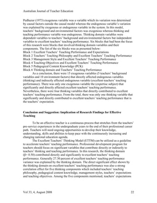 Australian Journal of Teacher Education

Pedhazur (1973) exogenous variable was a variable which its variation was determined
by causal factors outside the causal model whereas the endogenous variable’s variation
was explained by exogenous or endogenous variable in the system. In this model,
teachers’ background and environmental factors was exogenous whereas thinking and
teaching performance variable was endogenous. Thinking domain variables were
dependent variables to teachers’ background and environmental factors but independent
variables to excellent teachers’ teaching performance. Six blocks that had been the focus
of this research were blocks that involved thinking domain variables and their
components. The list of the six blocks was as presented below:
Block 1 Excellent Teachers’ Teaching Performance and Expectations
Block 2 Teachers’ Teaching Philosophy and Excellent Teachers’ Teaching Performance
Block 3 Management Style and Excellent Teachers’ Teaching Performance
Block 4 Teaching Objectives and Excellent Teachers’ Teaching Performance
Block 5 Pedagogical Content Knowledge (PCK)
Block 6 Thinking domain and Teachers’ Teaching Performance
         As a conclusion, there were 15 exogenous variables (5 teachers’ background
variables and 10 environment factors) that directly affected endogenous variables
(thinking) and indirectly affected endogenous variable (excellent teachers’ teaching
performance). There was only one exogenous variable the (expertise subject) that
significantly and directly affected excellent teachers’ teaching performance.
Nevertheless, there were four thinking variables that directly contributed to excellent
teachers’ teaching performance. From the total, there was only one thinking variable that
significantly and directly contributed to excellent teachers’ teaching performance that is
the teachers’ expectation.


Conclusion and Suggestion: Implication of Research Findings for Effective
Teaching

        To be an effective teacher is a continuous process that stretches from the teachers’
pre-service experiences in the undergraduate years to the end of their professional career
path. Teachers will need ongoing opportunities to develop their knowledge,
understanding, skills and abilities to keep pace with the continuously increasing and
changing national education agenda.
        The Excellent Teachers’ Thinking Model (ETTM) can be utilized as a guideline
to accelerate teachers’ teaching performance. Professional development program for
teachers should focus on significant variables that contribute directly or indirectly to
teachers’ thinking and teaching performance. In this research, the thinking domain
(β= 0.50) contributed directly and significantly to excellent teachers’ teaching
performance. Generally 27.30 percent of excellent teachers’ teaching performance
variance was explained by the thinking domain. The direct significant effect shown by
the thinking domain on excellent teachers’ teaching performance was also a strong
correlation effect for five thinking components which included teachers’ teaching
philosophy, pedagogical content knowledge, management styles, teachers’ expectations
and teaching objectives. Among the five components mentioned, teachers’ expectations




Vol 33, 4, August 2008                                                                   22
 