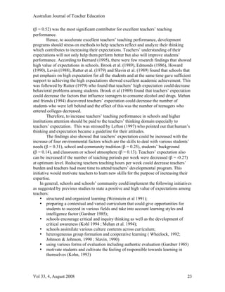 Australian Journal of Teacher Education

(β = 0.52) was the most significant contributor for excellent teachers’ teaching
performance.
         Hence, to accelerate excellent teachers’ teaching performance, development
programs should stress on methods to help teachers reflect and analyze their thinking
which contributes to increasing their expectations. Teachers’ understanding of their
expectations will not only help them perform better but also will improve students’
performance. According to Bernard (1995), there were few research findings that showed
high value of expectations in schools. Brook et al. (1989), Edmonds (1986), Howard
(1990), Levin (1988), Rutter et al. (1979) and Slavin et al. (1989) found that schools that
put emphasis on high expectation for all the students and at the same time gave sufficient
support to achieving the high expectations showed excellent academic achievement. This
was followed by Rutter (1979) who found that teachers’ high expectation could decrease
behavioral problems among students. Brook et al (1989) found that teachers’ expectation
could decrease the factors that influence teenagers to consume alcohol and drugs. Mehan
and friends (1994) discovered teachers’ expectation could decrease the number of
students who were left behind and the effect of this was the number of teenagers who
entered colleges decreased.
         Therefore, to increase teachers’ teaching performance in schools and higher
institutions attention should be paid to the teachers’ thinking domain especially to
teachers’ expectation. This was stressed by Lefton (1997) who pointed out that human’s
thinking and expectation became a guideline for their attitudes.
         The findings also showed that teachers’ expectation could be increased with the
increase of four environmental factors which are the skills to deal with various students’
needs (β = 0.31), school and community tradition (β = 0.25), students’ background
(β = 0.14), and classroom or school atmosphere (β = 0.13). Teachers’ expectation also
can be increased if the number of teaching periods per week were decreased (β = -0.27)
at optimum level. Reducing teachers teaching hours per week could decrease teachers’
burden and teachers had more time to attend teachers’ developmental program. This
initiative would motivate teachers to learn new skills for the purpose of increasing their
expertise.
     In general, schools and schools’ community could implement the following initiatives
as suggested by previous studies to state a positive and high value of expectations among
teachers:
     • structured and organized learning (Weinstein et al 1991);
     • preparing a contextual and varied curriculum that could give opportunities for
         students to succeed in various fields and take into account learning styles and
         intelligence factor (Gardner 1985);
     • schools encourage critical and inquiry thinking as well as the development of
         critical awareness (Kohl 1994 ; Mehan et al. 1994);
     • schools assimilate various culture contents across curriculum;
     • heterogeneous group formation and cooperative learning ( Wheelock, 1992;
         Johnson & Johnson, 1990 ; Slavin, 1990)
     • using various forms of evaluation including authentic evaluation (Gardner 1985)
     • motivate students and cultivate the feeling of responsible towards learning in
         themselves (Kohn, 1993)



Vol 33, 4, August 2008                                                                  23
 