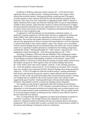 Australian Journal of Teacher Education

    In addition to thinking component, subject expertise (β = -0.19) showed direct
significant effect on excellent teachers’ teaching performance. This negative effect
showed that excellent teachers’ teaching performance would decrease if the gap of
excellent teachers in their expertise field and the task that had been assigned to them
increased. Thus, those who were responsible as pedagogical leader either in schools or
higher institutions had to make sure that their teaching staffs were given responsibilities
suitable to their expertise. Apart from that, teachers in schools and instructors in higher
learning institutions should be given more opportunities to learn new knowledge suitable
to current visions and missions of education. Competency development plan should be
carried out to close competency gap.
    An approach to staff development was developed by combining teachers’ or
instructors’ learning experiences with their daily activities as suggested by Putnam and
Borko (2000). This could be done by organizing activities in schools or education
institutions. The activities that enable instructors to communicate with students will not
only provide opportunities for them to increase their knowledge but it will also help them
to increase their skills to face various students’ needs. This scenario was in accordance
with the research findings that the environmental factor (the skill to face various students’
needs) was a significant variable and directly contributed to four thinking components
including the teachers’ thinking philosophy (β = 0.48), teachers’ expectation (β = 0.31),
pedagogical content knowledge (β = 0.26) and teaching objectives (β = 0.26).
    According to Shulman (1986) and Lilia and Abdullah (1998,) pedagogical content
knowledge (PCK) enable teachers or instructors to teach specific topic with the purpose
of encouraging conceptual understanding of students. In the teachers’ context, PCK
enables teachers or instructors to think about the teaching of certain subject contents from
the students’ perspectives. With regards to that, the research findings showed test
(β = 0.28), skills to deal with various students’ needs (β = 0.26), teaching experience
(β = 0.24) and academic achievement (β = 0.19) needed to be increased. This is because
these four variables were significant for PCK. Research findings showed that specialized
subject (β = -0.20/-0.19) negatively affected excellent teachers’ teaching performance
both directly and indirectly because the expertise subject differed with the specialized
subject. In other words, the specialized subject that was learned during teachers’ training
was outdated and not suitable for the current situation. Hence, this research results
suggested the gap of teachers’ teaching performance with specialized subject should be
decreased. This problem could be overcome by attending courses frequently.
    Test variable was also found to significantly affect the teaching mission thinking
objective (β = 0.29) and PCK (β = 0.28). Therefore, examination planners in the ministry,
department or in the education institution level should make sure excellent teachers were
given more empowerment to plan examination for their subject. This can enable teachers
to set up and arrange strategies or learning activities which are more effective based on
the test results that were attained.
    Thus, it is hoped that the above suggestion can speed up development of teachers or
instructors’ Excellency. The strength found in the components of a teacher’s or
instructor’s thinking should be assimilated with the environmental factors and teachers’
background. This is to enable them to achieve excellent level of performance suitable for
the mission and challenge of education in the new millennium.



Vol 33, 4, August 2008                                                                    24
 