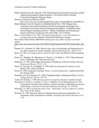 Australian Journal of Teacher Education

Mohd. Sahandri Gani Hj. Hamzah. 1998. Perbandingan pola komitmen kerja guru pelatih
        dengan pola pengajaran dalam praktikum. Tesis Ijazah Doktor Falsafah.
        Universiti Kebangsaan Malaysia, Bangi.
Ministry of Education Malaysia (2007)
        http://www.moe.gov.my/tayang.php?laman=guru_cemerlang&unit=guru&bhs=en
Mohd Sahandri Gani Hj. Hamzah. & Abdullah Mohd.Noor. 1998. Budaya kerja
        cemerlang: Satu analisis kemahiran berfikir dan bertindak di kalangan guru
        cemerlang. Kertas kerja Seminar Kebangsaan Pendidikan. “Pendidikan untuk
        kecemerlangan menjelang alaf baru.” Jabatan Pendidikan dan Kemanusiaan.
        Institut Teknologi Tun Hussein Onn. Batu Pahat. 24-25 October.
Myers, C.B. & Myers, L.K. 1995. The professional educator. A new introduction to
        teaching and schools. Belmont: Wadworth Publishing Company.
New Straits Times Online 2008/04/04 Raising more top caliber teachers with better
intakes
http://www.nst.com.my/Current_News/NST/Friday/National/2203796/Article/index_htm
l
Putnam, R.T. & Borko, H. 2000. What do new views of knowledge and thinking have to
        say about research on teacher learning?. Educational Researcher. 29 (1): 4-15.
Ritzer, G. 1996. Sociological theory. Ed. ke-4. New York: The McGraw-Hill Companies,
        Inc.
Rutter, M., Maughan, B., Mortimore, P., Ouston, J., & Smith, A. 1979. Fifteen thousand
        hours. Cambridge, MA: Harvard University.
Shulman, L.S. 1987. Knowledge and teaching: Foundations of the new reform. Harvard
        Educational Review. 57 (1): 1-22.
Slavin, R., Karweit, N., & Madden, N. 1989. Effective programs for students at risk.
        Boston, MA: Allyn and Bacon.
Slavin, R. 1990. Cooperative learning. Theory, research and practice. Eaglewoord Cliffs,
        NJ: Prentice Hall.
Stodolsky, S.S. & Grossman, P.L. 2000. Changing students, changing teaching. Teachers
        College Record. 102 (1): 125-172.
Turner, M. & Bash, L. 1999. Sharing expertise in teacher education. London: Cassell.
Weinstein, R., Soule, C., Collins, F., Cone, J., Mehlorn, M., & Stimmonacchi, K. 1991.
        Expectations and high school change: Teacher-researcher collaboration to prevent
        school failure. American Journal of Community Psychology. 19: 333-363.
Wheelock, A. 1992. Crossing the tracks: How “untracking” can save America’s schools.
        New York: W.W. Norton.
Winitzky, N. 1992. Structure process in thinking about classroom management: An
        exploratory study of prospective teachers. Teaching and teacher education. 8 (1):
        1-14.




Vol 33, 4, August 2008                                                                27
 