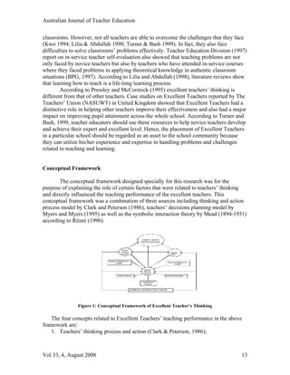 Australian Journal of Teacher Education

classrooms. However, not all teachers are able to overcome the challenges that they face
(Kwo 1994; Lilia & Abdullah 1998; Turner & Bash 1999). In fact, they also face
difficulties to solve classrooms’ problems effectively. Teacher Education Division (1997)
report on in-service teacher self-evaluation also showed that teaching problems are not
only faced by novice teachers but also by teachers who have attended in-service courses
where they faced problems in applying theoretical knowledge in authentic classroom
situations (BPG, 1997). According to Lilia and Abdullah (1998), literature reviews show
that learning how to teach is a life-long learning process.
        According to Pressley and McCormick (1995) excellent teachers’ thinking is
different from that of other teachers. Case studies on Excellent Teachers reported by The
Teachers’ Union (NASUWT) in United Kingdom showed that Excellent Teachers had a
distinctive role in helping other teachers improve their effectiveness and also had a major
impact on improving pupil attainment across the whole school. According to Turner and
Bash, 1999, teacher educators should use these resources to help novice teachers develop
and achieve their expert and excellent level. Hence, the placement of Excellent Teachers
in a particular school should be regarded as an asset to the school community because
they can utilize his/her experience and expertise in handling problems and challenges
related to teaching and learning.


Conceptual Framework

       The conceptual framework designed specially for this research was for the
purpose of explaining the role of certain factors that were related to teachers’ thinking
and directly influenced the teaching performance of the excellent teachers. This
conceptual framework was a combination of three sources including thinking and action
process model by Clark and Peterson (1986), teachers’ decisions planning model by
Myers and Myers (1995) as well as the symbolic interaction theory by Mead (1894-1931)
according to Ritzer (1996).


                                                              Excellent Teachers’
                                                            Teaching Performance




                                          Teacher
                                          Thinking                                       Teacher
                                          Process                                        Action



                             Teacher ’s Background
                                                                                     Students’ Background
                                    & Belief                                               & Belief


                                                               Teacher
                                                               Planning
                                                               Decision
                                      Lesson Attribute                              External Expectation


                                                             Organizational
                                                               Pressure


                                                     SYMBOLIC INTERACTION THEORY




               Figure 1: Conceptual Framework of Excellent Teacher’s Thinking

   The four concepts related to Excellent Teachers’ teaching performance in the above
framework are:
   1. Teachers’ thinking process and action (Clark & Peterson, 1986);



Vol 33, 4, August 2008                                                                                      13
 