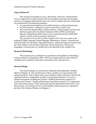 Australian Journal of Teacher Education

Scope of Research

        This research was limited to survey, observation, interviews, and documents
review of appointed Excellent Teachers that were teaching in primary and secondary
schools in Terengganu and Kelantan states only. The ET sample selection in both states
was justified due to the following situations:
    • An equal placement dispersion of excellent teachers in urban and rural areas;
    • Excellent teachers’ willingness to get involved in the research; and
    • The researcher identified that excellent teachers’ weekly program activities that
        had been organized by the District Education Office (DOE) and the State
        Education Department (SED) create a close cooperation between DOE/SED
        officers, schools and the researchers themselves.
        This research involved 105 Excellent Teachers (ET) who were expert in the
teaching of Malay language, English language, Mathematics, Science, vocational and
technical studies (Living Skills, Agricultural Science, and Home Science Economy) and
also other subjects such as Islamic Education, Physical Education, History and
Geography. It focused only on variables that were identified in the variables tree.

Research Methodology

       This research used a combination of quantitative and qualitative methodology.
Various methods or triangulation (Bell, 1993) were implemented for data collection
including survey question, observation, documents review and interviews.


Research Design

        The research design was structured by dependent and independent variables
(Refer to Diagram 3). The classifications of these variables were done based on the
research questions. This research used various methods of data collection to find out the
significant effects of independent variables on teaching performance. Two sets of
research instruments including the Teachers’ Thinking Instrument (comprise of 3
sections) and Teachers’ Teaching Performance Instrument (comprise of 5 components)
were used in this research. These instruments had been piloted and tested earlier in the
pilot research. The summary for the overall findings of this research was expected to
provide a Path Analysis Model as in Diagram 3.




Vol 33, 4, August 2008                                                                  15
 
