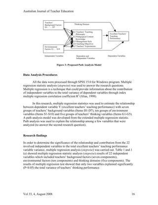Australian Journal of Teacher Education


                 Teachers’
                 Background Factors          Thinking Domain
                 D1… … D7

                                            G1 Teachers’ Teaching
                                              Philosophy                  Excellent Teachers’
                                            G2 Pedagogical Content        Teaching
                                              Knowledge                   Performance
                                            G3 Management Style
                                            G4 Teaching Objectives
                 Environmental              G5 Teachers’ Expectations
                 Factors S1… S10


                 Independent Variables         Dependent and            Dependent Variables
                                               Independent Variables


                              Figure 3: Proposed Path Analysis Model


Data Analysis Procedures

        All the data were processed through SPSS 15.0 for Windows program. Multiple
regression statistic analysis (stepwise) was used to answer the research questions.
Multiple regression is a technique that could provide information about the contribution
of independent variables to the total variance of dependent variables through index
multiple regression correlation coefficient R2 (Alias, 1998).

       In this research, multiple regression statistics was used to estimate the relationship
between dependent variable Y (excellent teachers’ teaching performance) with seven
groups of teachers’ background variables (Items D1-D7), ten groups of environment
variables (Items S1-S10) and five groups of teachers’ thinking variables (Items G1-G5).
A path analysis model was developed from the extended multiple regression statistic.
Path analysis was used to explain the relationship among a few variables that were
analyzed (to answer the second research question).


Research findings

In order to determine the significance of the relationship and contribution from the 22
involved independent variables to the total excellent teachers’ teaching performance
variable variance, multiple regression analysis (stepwise) was carried out. Table 1 and 1
(a) showed multiple regression statistic analysis (stepwise) results of 22 independent
variables which included teachers’ background factors (seven components),
environmental factors (ten components) and thinking domains (five components). The
results of multiple regression test showed that only two variables explained significantly
(P<0.05) the total variance of teachers’ thinking performance.




Vol 33, 4, August 2008                                                                          16
 