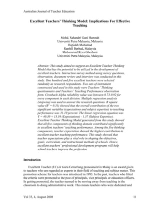 Australian Journal of Teacher Education


     Excellent Teachers’ Thinking Model: Implications For Effective
                               Teaching


                             Mohd. Sahandri Gani Hamzah
                           Universiti Putra Malaysia, Malaysia
                                   Hapidah Mohamad
                               Ranhill Berhad, Malaysia
                              Mohammad Reza Ghorbani
                           Universiti Putra Malaysia, Malaysia


           Abstract: This study aimed to suggest an Excellent Teacher Thinking
           Model that has the potential to be utilized in the development of
           excellent teachers. Interaction survey method using survey questions,
           observation, document review and interview was conducted in this
           study. One hundred and five excellent teachers were selected
           randomly as research respondents. Two sets of instrument
           constructed and used in this study were Teachers’ Thinking
           questionnaire and Teachers’ Teaching Performance observation
           form. Cronbach Alpha reliability value was between 0.73-0.92 for
           every component in each division. Multiple regression analysis
           (stepwise) was used to answer the research questions. R square
           value (R2 = 0.31) showed that the overall contribution of the two
           significant variables (expectations and subject expertise) to teaching
           performance was 31.10 percent. The linear regression equation was
           Y = 40.30 + 13.39 (Expectations) - 1.37 (Subject Expertise).
           Excellent Teacher Thinking Model generated from this study showed
           that all five components of thinking domain contributed significantly
           to excellent teachers’ teaching performance. Among the five thinking
           components, teacher expectation showed the highest contribution to
           excellent teacher teaching performance. This study showed that
           teacher expectations play a vital role in shaping the objectives,
           goals, curriculum, and instructional methods of schools. Hence,
           excellent teachers’ professional development programs will help
           school teachers improve the profession.


Introduction

    Excellent Teacher (ET) or Guru Cemerlang pronounced in Malay is an award given
to teachers who are regarded as experts in their field of teaching and subject matter. This
promotion scheme for teachers was introduced in 1993. In the past, teachers who fitted
the criteria were promoted to the post of principals, vice principals or education officers.
In getting promoted, the teacher seemed to be moving away from teaching in the
classroom to doing administrative work. This means teachers who were dedicated and


Vol 33, 4, August 2008                                                                    11
 