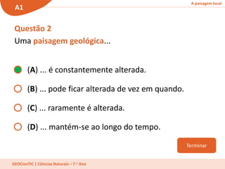 A paisagem local
A1
GEOCienTIC | Ciências Naturais – 7.o Ano
Questão 2
Uma paisagem geológica...
(A) ... é constantemente alterada.
(B) ... pode ficar alterada de vez em quando.
(C) ... raramente é alterada.
(D) ... mantém-se ao longo do tempo.
Terminar
 
