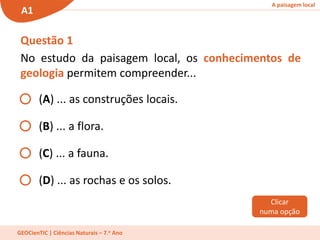 A paisagem local
A1
GEOCienTIC | Ciências Naturais – 7.o Ano
Questão 1
No estudo da paisagem local, os conhecimentos de
geologia permitem compreender...
(A) ... as construções locais.
(B) ... a flora.
(C) ... a fauna.
(D) ... as rochas e os solos.
Clicar
numa opção
 