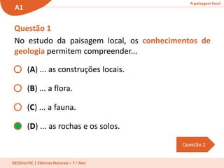 A paisagem local
A1
GEOCienTIC | Ciências Naturais – 7.o Ano
(A) ... as construções locais.
(B) ... a flora.
(C) ... a fauna.
(D) ... as rochas e os solos.
Questão 2
Questão 1
No estudo da paisagem local, os conhecimentos de
geologia permitem compreender...
 