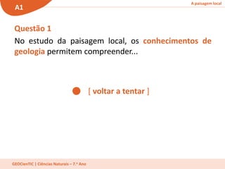 A paisagem local
A1
GEOCienTIC | Ciências Naturais – 7.o Ano
[ voltar a tentar ]
Questão 1
No estudo da paisagem local, os conhecimentos de
geologia permitem compreender...
 