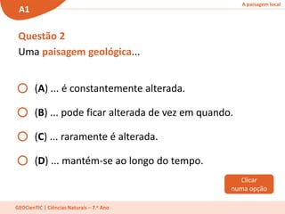 A paisagem local
A1
GEOCienTIC | Ciências Naturais – 7.o Ano
Questão 2
Uma paisagem geológica...
(A) ... é constantemente alterada.
(B) ... pode ficar alterada de vez em quando.
(C) ... raramente é alterada.
(D) ... mantém-se ao longo do tempo.
Clicar
numa opção
 