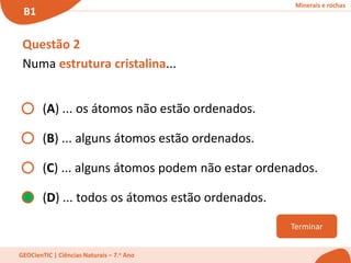 Minerais e rochas
B1
GEOCienTIC | Ciências Naturais – 7.o Ano
Terminar
Questão 2
Numa estrutura cristalina...
(A) ... os átomos não estão ordenados.
(B) ... alguns átomos estão ordenados.
(C) ... alguns átomos podem não estar ordenados.
(D) ... todos os átomos estão ordenados.
 