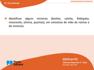 Minerais e rochas
B1
GEOCienTIC | Ciências Naturais – 7.o Ano
GEOCienTIC
Ciências Naturais 7.o Ano
José Salsa | Rui Cunha
APRENDIZAGENS ESSENCIAIS
B | Os minerais
Identificar alguns minerais (biotite, calcite, feldspato,
moscovite, olivina, quartzo), em amostras de mão de rochas e
de minerais.
 