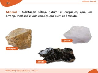 Minerais e rochas
B1
GEOCienTIC | Ciências Naturais – 7.o Ano
Mineral – Substância sólida, natural e inorgânica, com um
arranjo cristalino e uma composição química definida.
Biotite
Feldspato
Quartzo
 