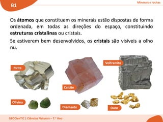Minerais e rochas
B1
GEOCienTIC | Ciências Naturais – 7.o Ano
Os átomos que constituem os minerais estão dispostas de forma
ordenada, em todas as direções do espaço, constituindo
estruturas cristalinas ou cristais.
Se estiverem bem desenvolvidos, os cristais são visíveis a olho
nu.
Pirite
Olivina
Calcite
Diamante Ouro
Volframite
 