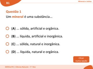 Minerais e rochas
B1
GEOCienTIC | Ciências Naturais – 7.o Ano
Questão 1
Um mineral é uma substância...
(A) ... sólida, artificial e orgânica.
(B) ... líquida, artificial e inorgânica.
(C) ... sólida, natural e inorgânica.
(D) ... líquida, natural e orgânica.
Clicar
numa opção
 