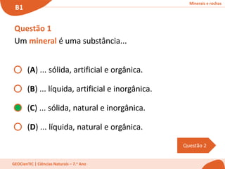 Minerais e rochas
B1
GEOCienTIC | Ciências Naturais – 7.o Ano
Questão 2
Questão 1
Um mineral é uma substância...
(A) ... sólida, artificial e orgânica.
(B) ... líquida, artificial e inorgânica.
(C) ... sólida, natural e inorgânica.
(D) ... líquida, natural e orgânica.
 