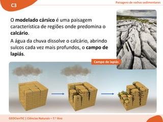 Paisagens de rochas sedimentares
C3
GEOCienTIC | Ciências Naturais – 7.o Ano
O modelado cársico é uma paisagem
característica de regiões onde predomina o
calcário.
A água da chuva dissolve o calcário, abrindo
sulcos cada vez mais profundos, o campo de
lapiás.
Campo de lapiás
 