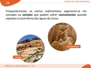 Paisagens de rochas sedimentares
C3
GEOCienTIC | Ciências Naturais – 7.o Ano
Frequentemente, as rochas sedimentares organizam-se em
camadas ou estratos que podem sofrer ravinamentos quando
expostos à escorrência das águas da chuva.
Estratos
Ravinamentos
 