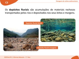 Paisagens de rochas sedimentares
C3
GEOCienTIC | Ciências Naturais – 7.o Ano
Os depósitos fluviais são acumulações de materiais rochosos
transportados pelos rios e depositados nos seus leitos e margens.
Depósito fluvial (leito)
Depósito fluvial (margem)
 