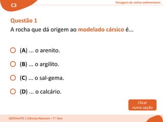 Paisagens de rochas sedimentares
C3
GEOCienTIC | Ciências Naturais – 7.o Ano
Questão 1
A rocha que dá origem ao modelado cársico é...
(A) ... o arenito.
(B) ... o argilito.
(C) ... o sal-gema.
(D) ... o calcário.
Clicar
numa opção
 
