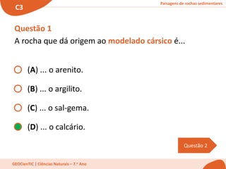 Paisagens de rochas sedimentares
C3
GEOCienTIC | Ciências Naturais – 7.o Ano
Questão 2
Questão 1
A rocha que dá origem ao modelado cársico é...
(A) ... o arenito.
(B) ... o argilito.
(C) ... o sal-gema.
(D) ... o calcário.
 