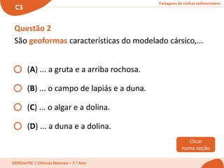 Paisagens de rochas sedimentares
C3
GEOCienTIC | Ciências Naturais – 7.o Ano
Questão 2
São geoformas características do modelado cársico,...
(A) ... a gruta e a arriba rochosa.
(B) ... o campo de lapiás e a duna.
(C) ... o algar e a dolina.
(D) ... a duna e a dolina.
Clicar
numa opção
 