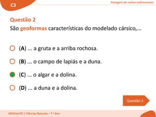 Paisagens de rochas sedimentares
C3
GEOCienTIC | Ciências Naturais – 7.o Ano
Questão 3
Questão 2
São geoformas características do modelado cársico,...
(A) ... a gruta e a arriba rochosa.
(B) ... o campo de lapiás e a duna.
(C) ... o algar e a dolina.
(D) ... a duna e a dolina.
 
