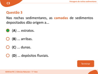 Paisagens de rochas sedimentares
C3
GEOCienTIC | Ciências Naturais – 7.o Ano
Terminar
Questão 3
Nas rochas sedimentares, as camadas de sedimentos
depositados dão origem a...
(A) ... estratos.
(B) ... arribas.
(C) ... dunas.
(D) ... depósitos fluviais.
 