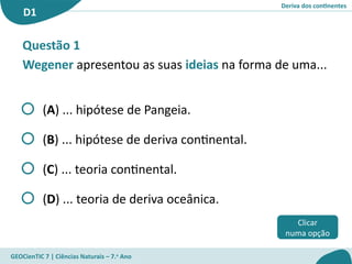 Deriva dos continentes
D1
GEOCienTIC 7 | Ciências Naturais – 7.o
Ano
Questão 1
Wegener apresentou as suas ideias na forma de uma...
(A) ... hipótese de Pangeia.
(B) ... hipótese de deriva continental.
(C) ... teoria continental.
(D) ... teoria de deriva oceânica.
Clicar
numa opção
 