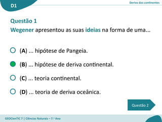 Deriva dos continentes
D1
GEOCienTIC 7 | Ciências Naturais – 7.o
Ano
Questão 2
Questão 1
Wegener apresentou as suas ideias na forma de uma...
(A) ... hipótese de Pangeia.
(B) ... hipótese de deriva continental.
(C) ... teoria continental.
(D) ... teoria de deriva oceânica.
 