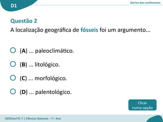 Deriva dos continentes
D1
GEOCienTIC 7 | Ciências Naturais – 7.o
Ano
Clicar
numa opção
Questão 2
A localização geográfica de fósseis foi um argumento...
(A) ... paleoclimático.
(B) ... litológico.
(C) ... morfológico.
(D) ... palentológico.
 