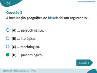 Deriva dos continentes
D1
GEOCienTIC 7 | Ciências Naturais – 7.o
Ano
Questão 3
Questão 2
A localização geográfica de fósseis foi um argumento...
(A) ... paleoclimático.
(B) ... litológico.
(C) ... morfológico.
(D) ... palentológico.
 