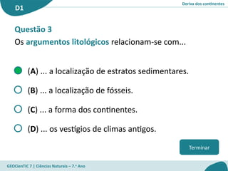 Deriva dos continentes
D1
GEOCienTIC 7 | Ciências Naturais – 7.o
Ano
Terminar
Questão 3
Os argumentos litológicos relacionam-se com...
(A) ... a localização de estratos sedimentares.
(B) ... a localização de fósseis.
(C) ... a forma dos continentes.
(D) ... os vestígios de climas antigos.
 