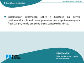 GEOCienTIC
Ciências Naturais 7.o
Ano
José Salsa | Rui Cunha
APRENDIZAGENS ESSENCIAIS
Sistematizar informação sobre a hipótese da deriva
continental, explicando os argumentos que a apoiaram e que a
fragilizaram, tendo em conta o seu contexto histórico.
D | As placas tectónicas
 