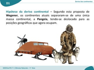 Deriva dos continentes
D1
GEOCienTIC 7 | Ciências Naturais – 7.o
Ano
Hipótese da deriva continental – Segundo esta proposta de
Wegener, os continentes atuais separaram-se de uma única
massa continental, a Pangeia, tendo-se deslocado para as
posições geográficas que agora ocupam.
 