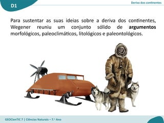 Deriva dos continentes
D1
GEOCienTIC 7 | Ciências Naturais – 7.o
Ano
Para sustentar as suas ideias sobre a deriva dos continentes,
Wegener reuniu um conjunto sólido de argumentos
morfológicos, paleoclimáticos, litológicos e paleontológicos.
 