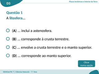 Placas tectónicas e interior da Terra
D3
GEOCienTIC 7 | Ciências Naturais – 7.o
Ano
Questão 1
A litosfera...
(A) ... inclui a astenosfera.
(B) ... corresponde à crusta terrestre.
(C) ... envolve a crusta terrestre e o manto superior.
(D) ... corresponde ao manto superior.
Clicar
numa opção
 