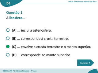 Placas tectónicas e interior da Terra
D3
GEOCienTIC 7 | Ciências Naturais – 7.o
Ano
Questão 2
Questão 1
A litosfera...
(A) ... inclui a astenosfera.
(B) ... corresponde à crusta terrestre.
(C) ... envolve a crusta terrestre e o manto superior.
(D) ... corresponde ao manto superior.
 