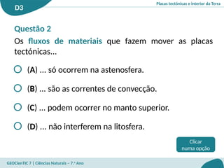 Placas tectónicas e interior da Terra
D3
GEOCienTIC 7 | Ciências Naturais – 7.o
Ano
Clicar
numa opção
Questão 2
Os fluxos de materiais que fazem mover as placas
tectónicas...
(A) ... só ocorrem na astenosfera.
(B) ... são as correntes de convecção.
(C) ... podem ocorrer no manto superior.
(D) ... não interferem na litosfera.
 