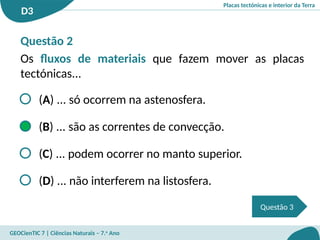 Placas tectónicas e interior da Terra
D3
GEOCienTIC 7 | Ciências Naturais – 7.o
Ano
Questão 2
Os fluxos de materiais que fazem mover as placas
tectónicas...
(A) ... só ocorrem na astenosfera.
(B) ... são as correntes de convecção.
(C) ... podem ocorrer no manto superior.
(D) ... não interferem na listosfera.
Questão 3
 