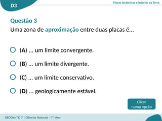 Placas tectónicas e interior da Terra
D3
GEOCienTIC 7 | Ciências Naturais – 7.o
Ano
Clicar
numa opção
(A) ... um limite convergente.
(B) ... um limite divergente.
(C) ... um limite conservativo.
(D) ... geologicamente estável.
Questão 3
Uma zona de aproximação entre duas placas é...
 