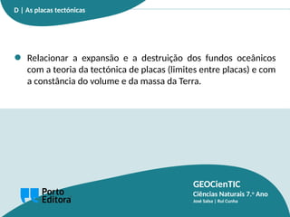 GEOCienTIC
Ciências Naturais 7.o
Ano
José Salsa | Rui Cunha
Relacionar a expansão e a destruição dos fundos oceânicos
com a teoria da tectónica de placas (limites entre placas) e com
a constância do volume e da massa da Terra.
D | As placas tectónicas
 