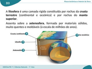 Placas tectónicas e interior da Terra
D3
GEOCienTIC 7 | Ciências Naturais – 7.o
Ano
A litosfera é uma camada rígida constituída por rochas da crusta
terrestre (continental e oceânica) e por rochas do manto
superior.
Assenta sobre a astenosfera, formada por materiais sólidos,
muito quentes e moldáveis (à escala de milhões de anos).
Litosfera
Crusta continental
Crusta oceânica
Astenosfera
Manto
superior
?
?
?
?
 
