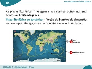 Placas tectónicas e interior da Terra
D3
GEOCienTIC 7 | Ciências Naturais – 7.o
Ano
Limites de placa
Placas
litosféricas
?
?
As placas litosféricas interagem umas com as outras nos seus
bordos ou limites de placa.
Placa litosférica ou tectónica – Porção da litosfera de dimensões
variáveis que interage, nas suas fronteiras, com outras placas.
 