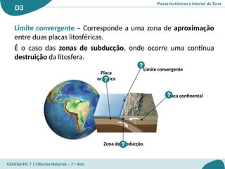 Placas tectónicas e interior da Terra
D3
GEOCienTIC 7 | Ciências Naturais – 7.o
Ano
Placa
oceânica
Zona de subducção
?
?
Placa continental
?
Limite convergente
?
Limite convergente – Corresponde a uma zona de aproximação
entre duas placas litosféricas.
É o caso das zonas de subducção, onde ocorre uma contínua
destruição da litosfera.
 