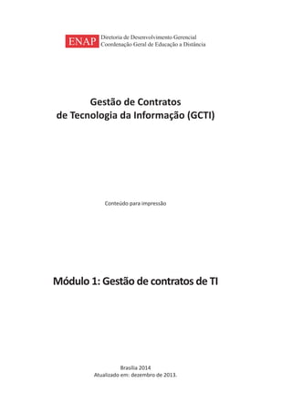 Gestão de Contratos
de Tecnologia da Informação (GCTI)
Conteúdo para impressão
Módulo 1: Gestão de contratos de TI
Brasília 2014
Atualizado em: dezembro de 2013.
ENAP
Diretoria de Desenvolvimento Gerencial
Coordenação Geral de Educação a Distância
 