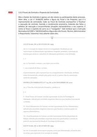 ENAP
20
1.6.2 Fiscais do Contrato e Preposto da Contratada
Mas o Gestor do Contrato é apenas um dos atores ou participantes deste processo.
Além dele, a Lei n° 8.666/93 define a figura do Fiscal e do Preposto, que é o
representante da contratada. Cabe ao Fiscal do Contrato acompanhar e fiscalizar
a execução do contrato, fazendo o recebimento provisório, tratando das faltas e
defeitos de execução e encaminhando situações extraordinárias a seu superior. É
como se fosse o copiloto do carro ou o “navegador”. Vale lembrar que a Instrução
Normativa SLTI/MP n° 04/2010 define a figura dos três Fiscais: Técnico, Administrativo
e Requisitante. Falaremos mais adiante sobre eles.
 