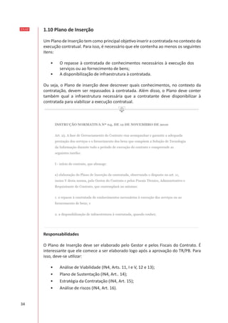 ENAP
34
1.10 Plano de Inserção
Um Plano de Inserção tem como principal objetivo inserir a contratada no contexto da
execução contratual. Para isso, é necessário que ele contenha ao menos os seguintes
itens:
•	 O repasse à contratada de conhecimentos necessários à execução dos
serviços ou ao fornecimento de bens;
•	 A disponibilização de infraestrutura à contratada.
Ou seja, o Plano de inserção deve descrever quais conhecimentos, no contexto da
contratação, devem ser repassados à contratada. Além disso, o Plano deve conter
também qual a infraestrutura necessária que a contratante deve disponibilizar à
contratada para viabilizar a execução contratual.
Responsabilidades
O Plano de Inserção deve ser elaborado pelo Gestor e pelos Fiscais do Contrato. É
interessante que ele comece a ser elaborado logo após a aprovação do TR/PB. Para
isso, deve-se utilizar:
•	 Análise de Viabilidade (IN4, Arts. 11, I e V, 12 e 13);
•	 Plano de Sustentação (IN4, Art.. 14);
•	 Estratégia da Contratação (IN4, Art. 15);
•	 Análise de riscos (IN4, Art. 16).
 