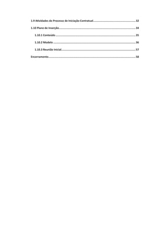 1.9 Atividades do Processo de Iniciação Contratual......................................................32
1.10 Plano de Inserção.................................................................................................34
1.10.1 Conteúdo.....................................................................................................35
1.10.2 Modelo........................................................................................................36
1.10.3 Reunião Inicial.............................................................................................57
Encerramento..............................................................................................................58
 