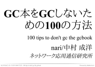 GC本をGCしないた
     めの100の方法
                                 100 tips to don't gc the gcbook

                                                       nari/中村 成洋
                                    ネットワーク応用通信研究所
GC本をGCしないための100の方法 - 100 tips to don't gc the gcbook         Powered by Rabbit 0.6.4
 